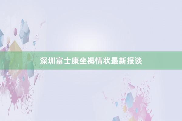 深圳富士康坐褥情状最新报谈