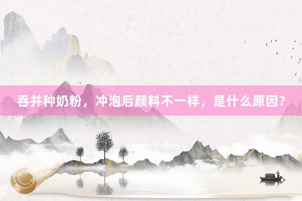 吞并种奶粉，冲泡后颜料不一样，是什么原因？
