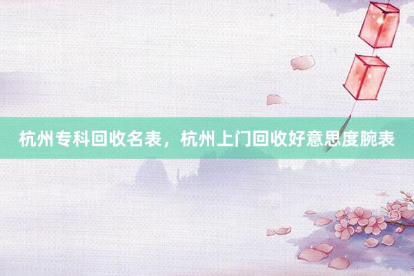 杭州专科回收名表，杭州上门回收好意思度腕表