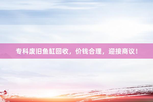 专科废旧鱼缸回收，价钱合理，迎接商议！